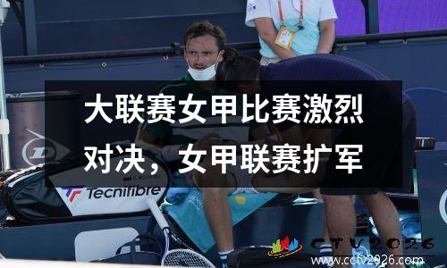 大联赛女甲比赛激烈对决，女甲联赛扩军