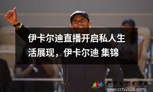 伊卡尔迪直播开启私人生活展现，伊卡尔迪 集锦