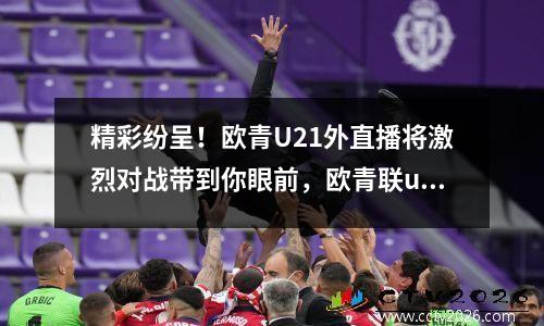 精彩纷呈！欧青U21外直播将激烈对战带到你眼前，欧青联u19直播