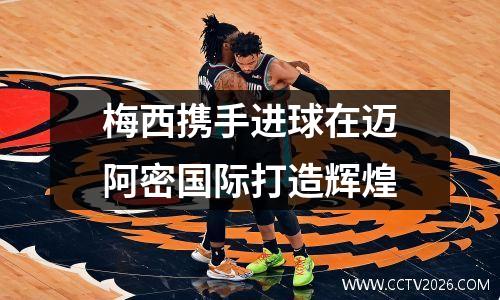 梅西携手进球在迈阿密国际打造辉煌