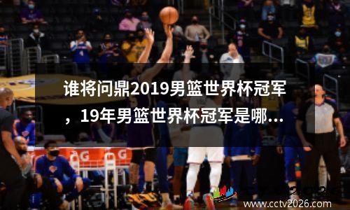 谁将问鼎2019男篮世界杯冠军，19年男篮世界杯冠军是哪个国家