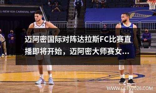 迈阿密国际对阵达拉斯FC比赛直播即将开始，迈阿密大师赛女单决赛