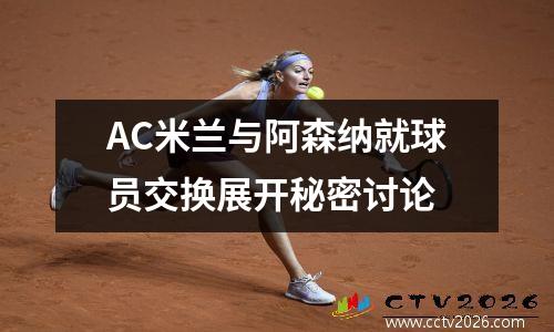 AC米兰与阿森纳就球员交换展开秘密讨论