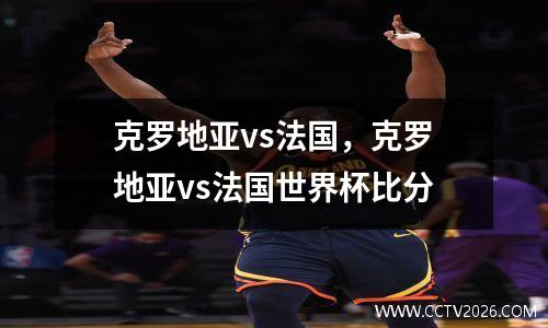 克罗地亚vs法国，克罗地亚vs法国世界杯比分