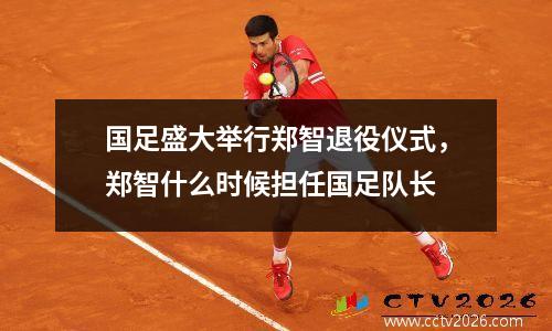 国足盛大举行郑智退役仪式，郑智什么时候担任国足队长