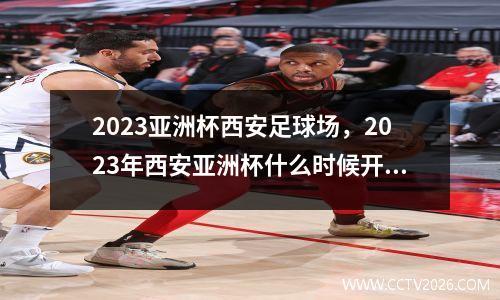 2023亚洲杯西安足球场，2023年西安亚洲杯什么时候开始施工