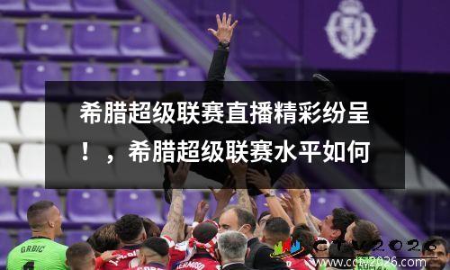 希腊超级联赛直播精彩纷呈！，希腊超级联赛水平如何