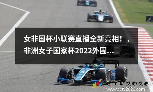 女非国杯小联赛直播全新亮相！，非洲女子国家杯2022外围赛