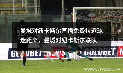 曼城对纽卡斯尔直播免费拉近球迷距离，曼城对纽卡斯尔联队