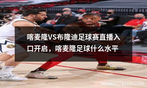 喀麦隆VS布隆迪足球赛直播入口开启，喀麦隆足球什么水平