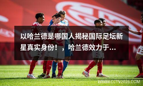 以哈兰德是哪国人揭秘国际足坛新星真实身份！，哈兰德效力于哪个俱乐部