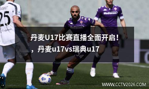 丹麦U17比赛直播全面开启！，丹麦u17vs瑞典u17
