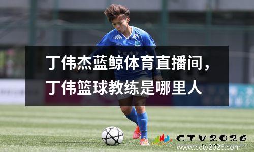 丁伟杰蓝鲸体育直播间，丁伟篮球教练是哪里人