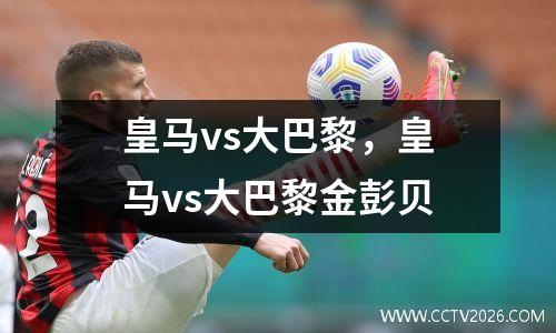 皇马vs大巴黎，皇马vs大巴黎金彭贝
