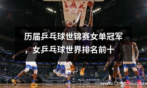 历届乒乓球世锦赛女单冠军，女乒乓球世界排名前十
