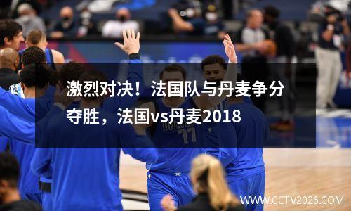 激烈对决！法国队与丹麦争分夺胜，法国vs丹麦2018
