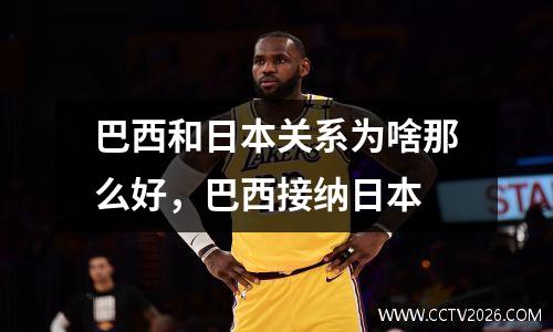 巴西和日本关系为啥那么好，巴西接纳日本