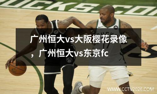 广州恒大vs大阪樱花录像，广州恒大vs东京fc