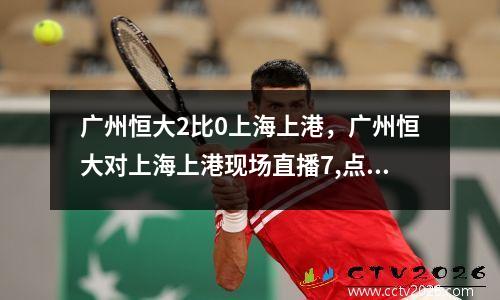 广州恒大2比0上海上港，广州恒大对上海上港现场直播7,点35