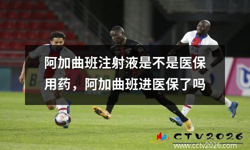 阿加曲班注射液是不是医保用药，阿加曲班进医保了吗