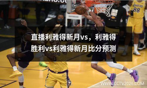 直播利雅得新月vs，利雅得胜利vs利雅得新月比分预测