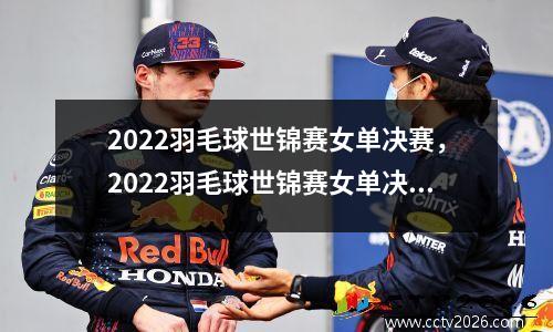 2022羽毛球世锦赛女单决赛，2022羽毛球世锦赛女单决赛时间表