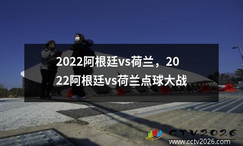 2022阿根廷vs荷兰，2022阿根廷vs荷兰点球大战