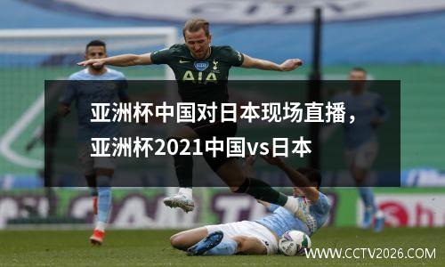 亚洲杯中国对日本现场直播，亚洲杯2021中国vs日本