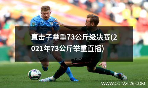 直击子举重73公斤级决赛(2021年73公斤举重直播)