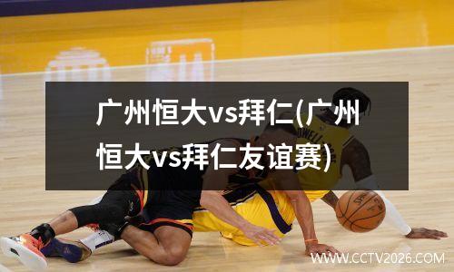 广州恒大vs拜仁(广州恒大vs拜仁友谊赛)