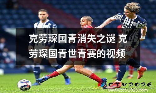 克劳琛国青消失之谜 克劳琛国青世青赛的视频