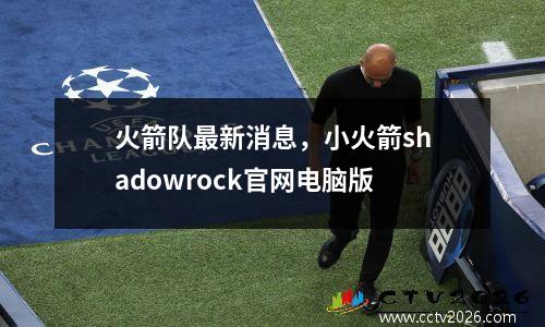 火箭队最新消息，小火箭shadowrock官网电脑版