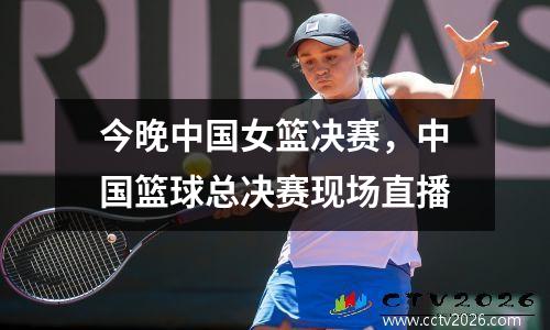 今晚中国女篮决赛，中国篮球总决赛现场直播