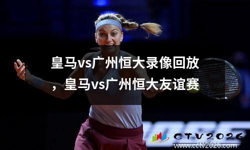 皇马vs广州恒大录像回放，皇马vs广州恒大友谊赛