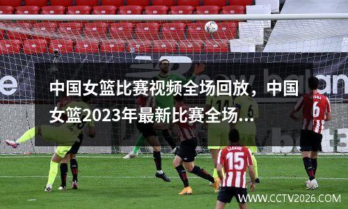 中国女篮比赛视频全场回放，中国女篮2023年最新比赛全场回放视频