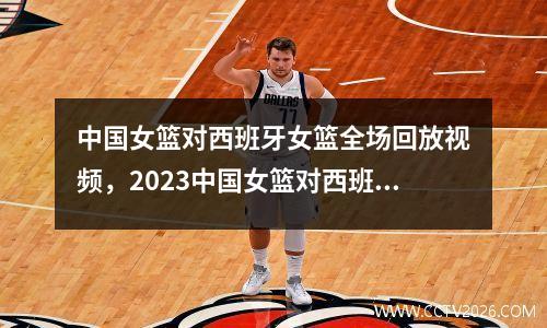 中国女篮对西班牙女篮全场回放视频，2023中国女篮对西班牙女篮的比赛回放