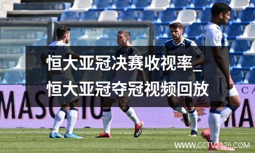 恒大亚冠决赛收视率_恒大亚冠夺冠视频回放