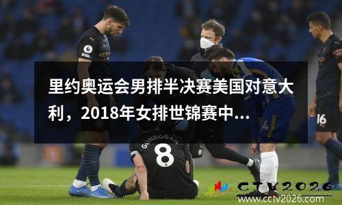 里约奥运会男排半决赛美国对意大利，2018年女排世锦赛中国对意大利半决赛视频