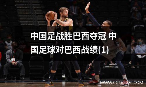 中国足战胜巴西夺冠 中国足球对巴西战绩(1)