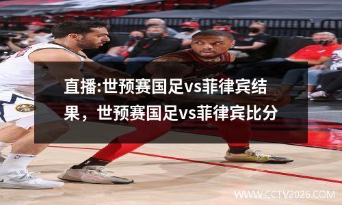 直播:世预赛国足vs菲律宾结果，世预赛国足vs菲律宾比分