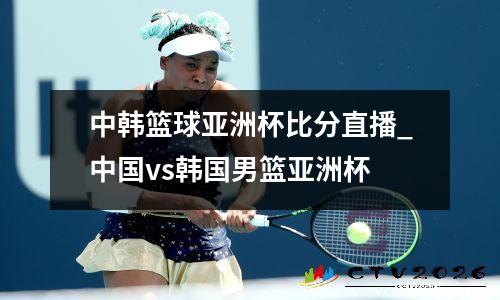 中韩篮球亚洲杯比分直播_中国vs韩国男篮亚洲杯