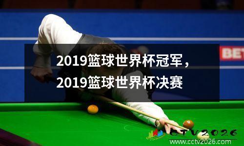 2019篮球世界杯冠军，2019篮球世界杯决赛