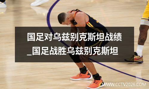 国足对乌兹别克斯坦战绩_国足战胜乌兹别克斯坦