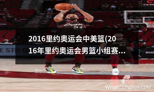 2016里约奥运会中美篮(2016年里约奥运会男篮小组赛中国对美国)