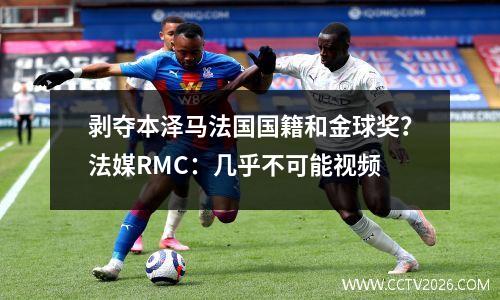 剥夺本泽马法国国籍和金球奖？法媒RMC：几乎不可能视频