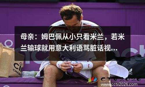 母亲：姆巴佩从小只看米兰，若米兰输球就用意大利语骂脏话视频