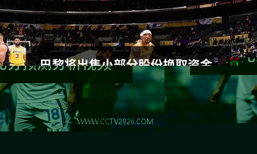 巴黎将出售小部分股份换取资金，美资财团预计准备收购谈判视频