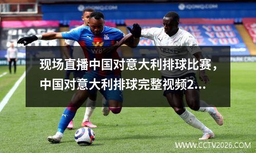 现场直播中国对意大利排球比赛，中国对意大利排球完整视频2019