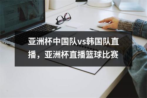 亚洲杯中国队vs韩国队直播，亚洲杯直播篮球比赛