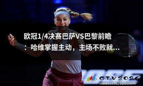 欧冠1/4决赛巴萨VS巴黎前瞻：哈维掌握主动，主场不败就可晋级